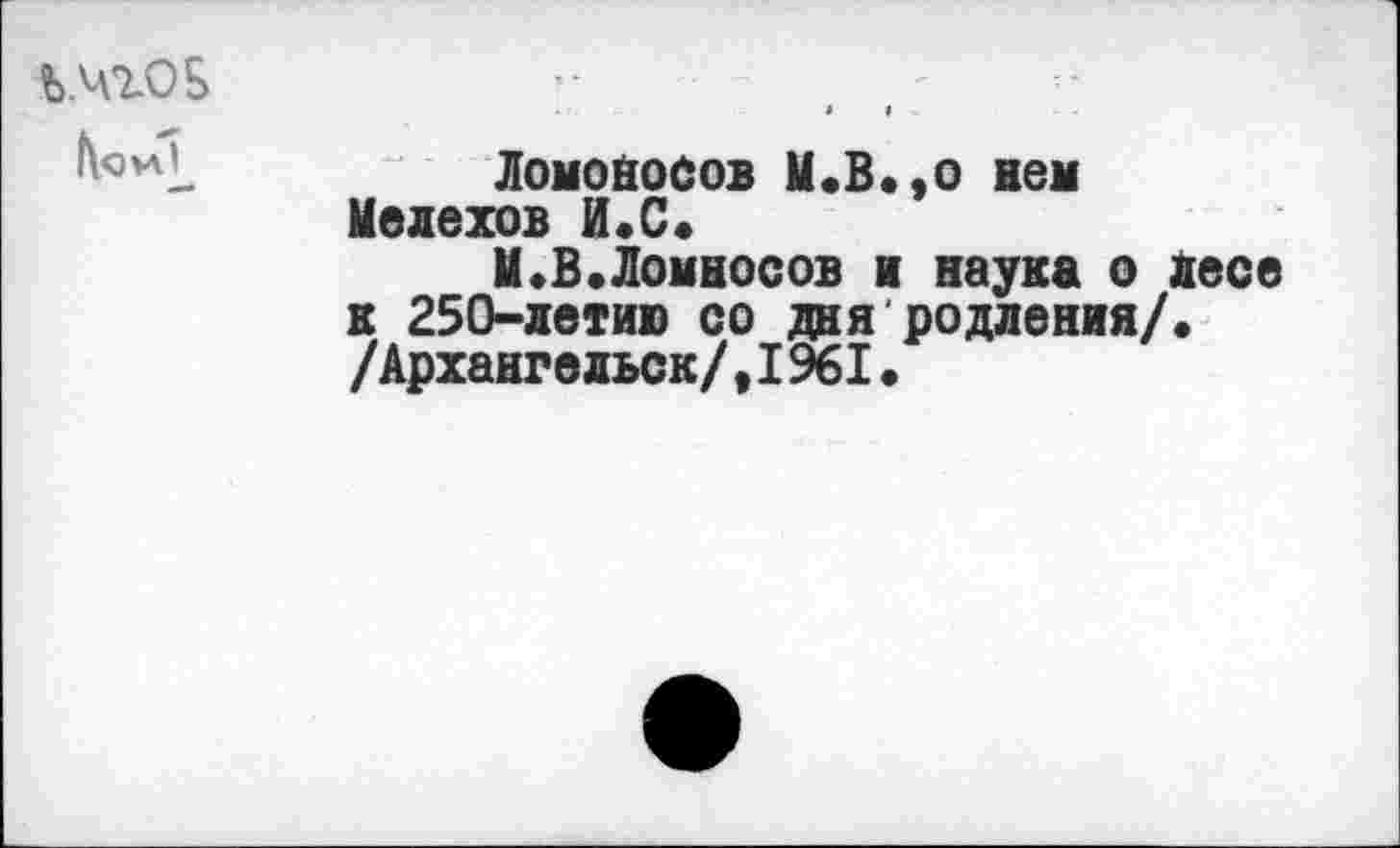 ﻿Ь.чгОБ	-
» » .
Ломоносов М.В.,о нем Мелехов И.С.
М.В.Ломносов и наука о Лесе к 250-летию со дня родления/. /Архангельск/,1961.